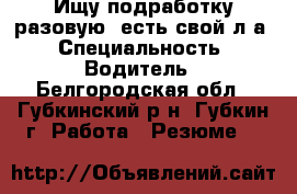 Ищу подработку разовую, есть свой л/а › Специальность ­ Водитель - Белгородская обл., Губкинский р-н, Губкин г. Работа » Резюме   
